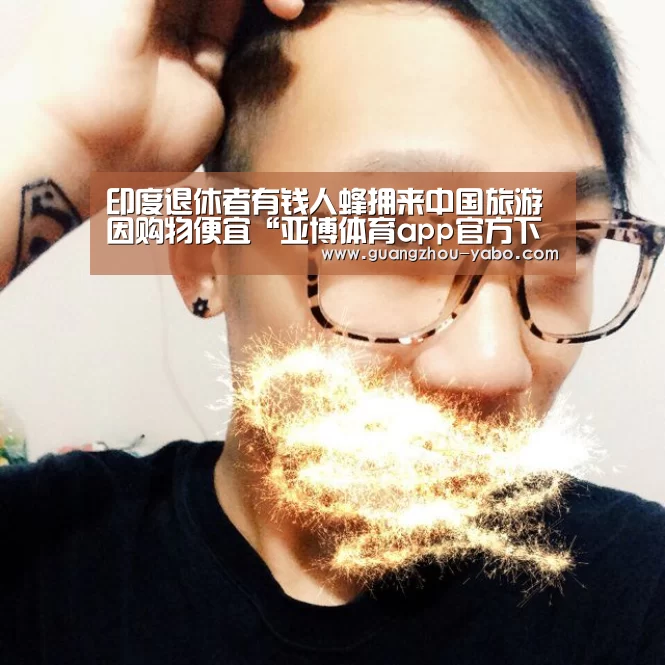 印度退休者有钱人蜂拥来中国旅游 因购物便宜“亚博体育app官
