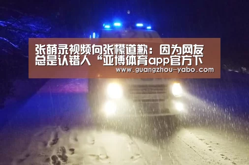 张萌录视频向张檬道歉：因为网友总是认错人“亚博体育app官方