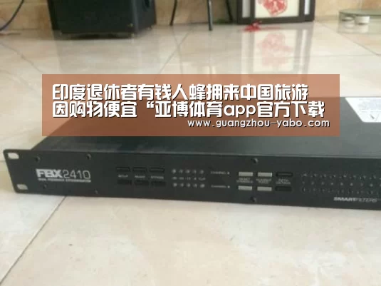 印度退休者有钱人蜂拥来中国旅游 因购物便宜“亚博体育app官方下载”(图3) 亚博体育app官方下载